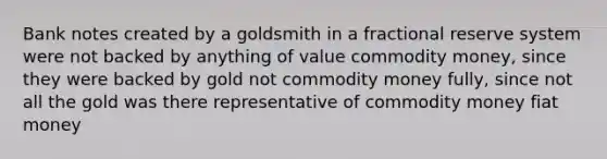 Bank notes created by a goldsmith in a fractional reserve system were not backed by anything of value commodity money, since they were backed by gold not commodity money fully, since not all the gold was there representative of commodity money fiat money