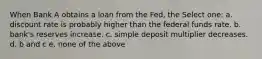 When Bank A obtains a loan from the Fed, the Select one: a. discount rate is probably higher than the federal funds rate. b. bank's reserves increase. c. simple deposit multiplier decreases. d. b and c e. none of the above