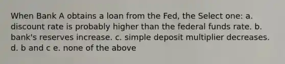 When Bank A obtains a loan from the Fed, the Select one: a. discount rate is probably higher than the federal funds rate. b. bank's reserves increase. c. simple deposit multiplier decreases. d. b and c e. none of the above