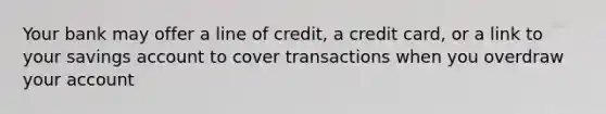 Your bank may offer a line of credit, a credit card, or a link to your savings account to cover transactions when you overdraw your account