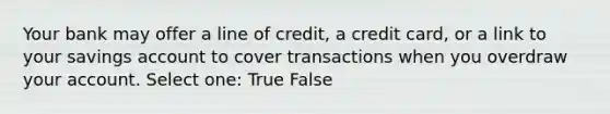 Your bank may offer a line of credit, a credit card, or a link to your savings account to cover transactions when you overdraw your account. Select one: True False