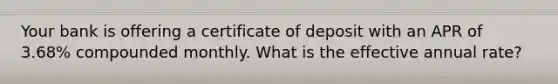 Your bank is offering a certificate of deposit with an APR of 3.68% compounded monthly. What is the effective annual rate?