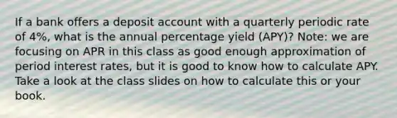 If a bank offers a deposit account with a quarterly periodic rate of 4%, what is the annual percentage yield (APY)? Note: we are focusing on APR in this class as good enough approximation of period interest rates, but it is good to know how to calculate APY. Take a look at the class slides on how to calculate this or your book.