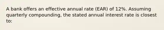 A bank offers an effective annual rate (EAR) of 12%. Assuming quarterly compounding, the stated annual interest rate is closest to: