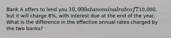 Bank A offers to lend you 10,000 at a nominal rate of 7% compounded monthly. The loan (principal + interest) must be repaid at the end of the year. Bank B also offers to lend you the10,000, but it will charge 8%, with interest due at the end of the year. What is the difference in the effective annual rates charged by the two banks?