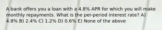 A bank offers you a loan with a 4.8% APR for which you will make monthly repayments. What is the per-period interest rate? A) 4.8% B) 2.4% C) 1.2% D) 0.6% E) None of the above