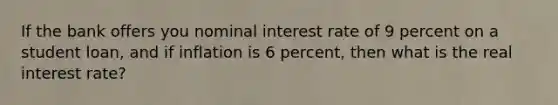 If the bank offers you nominal interest rate of 9 percent on a student loan, and if inflation is 6 percent, then what is the real interest rate?