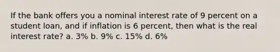 If the bank offers you a nominal interest rate of 9 percent on a student loan, and if inflation is 6 percent, then what is the real interest rate? a. 3% b. 9% c. 15% d. 6%