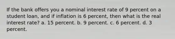 If the bank offers you a nominal interest rate of 9 percent on a student loan, and if inflation is 6 percent, then what is the real interest rate? a. 15 percent. b. 9 percent. c. 6 percent. d. 3 percent.