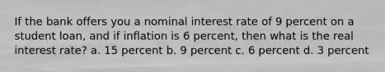 If the bank offers you a nominal interest rate of 9 percent on a student loan, and if inflation is 6 percent, then what is the real interest rate? a. 15 percent b. 9 percent c. 6 percent d. 3 percent