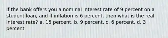 If the bank offers you a nominal interest rate of 9 percent on a student loan, and if inflation is 6 percent, then what is the real interest rate? a. 15 percent. b. 9 percent. c. 6 percent. d. 3 percent