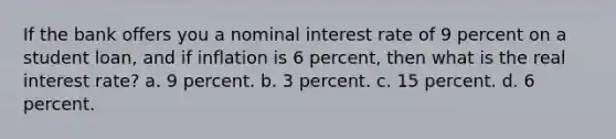 If the bank offers you a nominal interest rate of 9 percent on a student loan, and if inflation is 6 percent, then what is the real interest rate? a. 9 percent. b. 3 percent. c. 15 percent. d. 6 percent.