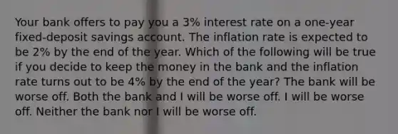 Your bank offers to pay you a 3% interest rate on a one-year fixed-deposit savings account. The inflation rate is expected to be 2% by the end of the year. Which of the following will be true if you decide to keep the money in the bank and the inflation rate turns out to be 4% by the end of the year? The bank will be worse off. Both the bank and I will be worse off. I will be worse off. Neither the bank nor I will be worse off.