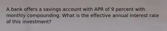 A bank offers a savings account with APR of 9 percent with monthly compounding. What is the effective annual interest rate of this investment?