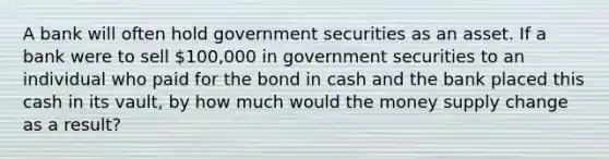 A bank will often hold government securities as an asset. If a bank were to sell 100,000 in government securities to an individual who paid for the bond in cash and the bank placed this cash in its vault, by how much would the money supply change as a result?