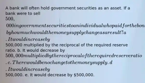 A bank will often hold government securities as an asset. If a bank were to sell 500,000 in government securities to an individual who paid for the bond in cash and the bank placed this cash in their vault, by how much would the money supply change as a result? a. It would increase by500,000 multiplied by the reciprocal of the required reserve ratio. b. It would decrease by 500,000 multiplied by the reciprocal of the required reserve ratio. c. There would be no change to the money supply. d. It would increase by500,000. e. It would decrease by 500,000.