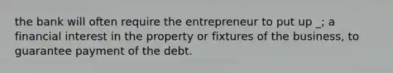 the bank will often require the entrepreneur to put up _; a financial interest in the property or fixtures of the business, to guarantee payment of the debt.