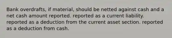 Bank overdrafts, if material, should be netted against cash and a net cash amount reported. reported as a current liability. reported as a deduction from the current asset section. reported as a deduction from cash.