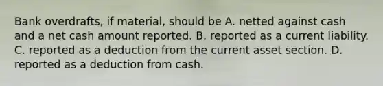 Bank overdrafts, if material, should be A. netted against cash and a net cash amount reported. B. reported as a current liability. C. reported as a deduction from the current asset section. D. reported as a deduction from cash.