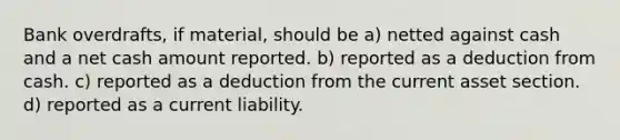 Bank overdrafts, if material, should be a) netted against cash and a net cash amount reported. b) reported as a deduction from cash. c) reported as a deduction from the current asset section. d) reported as a current liability.