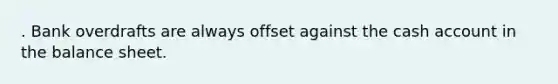 . Bank overdrafts are always offset against the cash account in the balance sheet.