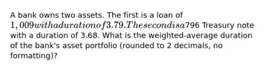 A bank owns two assets. The first is a loan of 1,009 with a duration of 3.79. The second is a796 Treasury note with a duration of 3.68. What is the weighted-average duration of the bank's asset portfolio (rounded to 2 decimals, no formatting)?