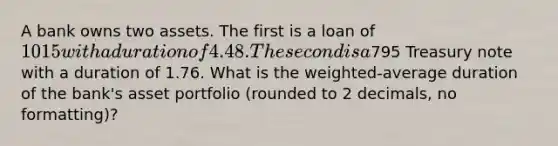 A bank owns two assets. The first is a loan of 1015 with a duration of 4.48. The second is a795 Treasury note with a duration of 1.76. What is the weighted-average duration of the bank's asset portfolio (rounded to 2 decimals, no formatting)?