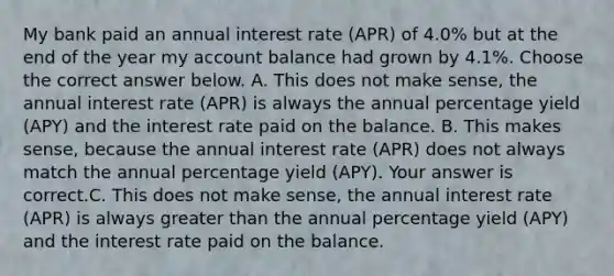 My bank paid an annual interest rate​ (APR) of 4​.0% but at the end of the year my account balance had grown by 4​.1%. Choose the correct answer below. A. This does not make​ sense, the annual interest rate​ (APR) is always the annual percentage yield​ (APY) and the interest rate paid on the balance. B. This makes​ sense, because the annual interest rate​ (APR) does not always match the annual percentage yield​ (APY). Your answer is correct.C. This does not make​ sense, the annual interest rate​ (APR) is always greater than the annual percentage yield​ (APY) and the interest rate paid on the balance.