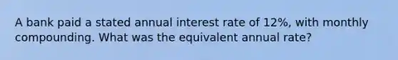 A bank paid a stated annual interest rate of 12%, with monthly compounding. What was the equivalent annual rate?