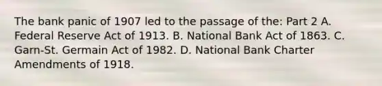 The bank panic of 1907 led to the passage of​ the: Part 2 A. Federal Reserve Act of 1913. B. National Bank Act of 1863. C. ​Garn-St. Germain Act of 1982. D. National Bank Charter Amendments of 1918.