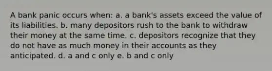 A bank panic occurs when: a. a bank's assets exceed the value of its liabilities. b. many depositors rush to the bank to withdraw their money at the same time. c. depositors recognize that they do not have as much money in their accounts as they anticipated. d. a and c only e. b and c only