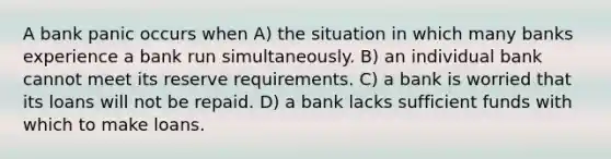 A bank panic occurs when A) the situation in which many banks experience a bank run simultaneously. B) an individual bank cannot meet its reserve requirements. C) a bank is worried that its loans will not be repaid. D) a bank lacks sufficient funds with which to make loans.