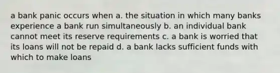 a bank panic occurs when a. the situation in which many banks experience a bank run simultaneously b. an individual bank cannot meet its reserve requirements c. a bank is worried that its loans will not be repaid d. a bank lacks sufficient funds with which to make loans