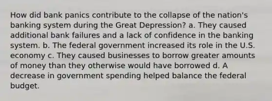 How did bank panics contribute to the collapse of the nation's banking system during the Great Depression? a. They caused additional bank failures and a lack of confidence in the banking system. b. The federal government increased its role in the U.S. economy c. They caused businesses to borrow greater amounts of money than they otherwise would have borrowed d. A decrease in government spending helped balance the federal budget.