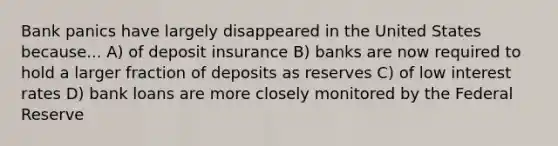 Bank panics have largely disappeared in the United States because... A) of deposit insurance B) banks are now required to hold a larger fraction of deposits as reserves C) of low interest rates D) bank loans are more closely monitored by the Federal Reserve