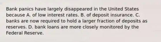 Bank panics have largely disappeared in the United States because A. of low interest rates. B. of deposit insurance. C. banks are now required to hold a larger fraction of deposits as reserves. D. bank loans are more closely monitored by the Federal Reserve.