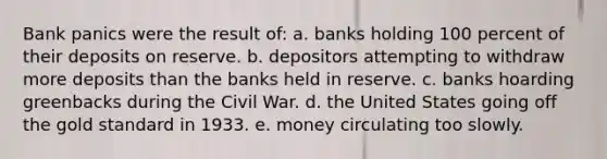 Bank panics were the result of: a. banks holding 100 percent of their deposits on reserve. b. depositors attempting to withdraw more deposits than the banks held in reserve. c. banks hoarding greenbacks during the Civil War. d. the United States going off the gold standard in 1933. e. money circulating too slowly.