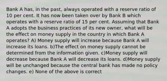 Bank A has, in the past, always operated with a reserve ratio of 10 per cent. It has now been taken over by Bank B which operates with a reserve ratio of 15 per cent. Assuming that Bank A adopts the business practices of its new owner, what will be the effect on money supply in the country in which Bank A operates? A) Money supply will increase because Bank A will increase its loans. b)The effect on money supply cannot be determined from the information given. c)Money supply will decrease because Bank A will decrease its loans. d)Money supply will be unchanged because the central bank has made no policy changes. e) None of the above is correct