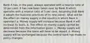 Bank A has, in the past, always operated with a reserve ratio of 10 per cent. It has now been taken over by Bank B which operates with a reserve ratio of 5 per cent. Assuming that Bank A adopts the business practices of its new owner, what will be the effect on money supply in the country in which Bank A operates? a. Money supply will increase because Bank A will increase its loans. b. The effect on money supply cannot be determined from the information given. c. Money supply will decrease because the loans will have to be repaid. d. Money supply will be unchanged because the central bank has made no policy changes.