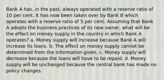 Bank A has, in the past, always operated with a reserve ratio of 10 per cent. It has now been taken over by Bank B which operates with a reserve ratio of 5 per cent. Assuming that Bank A adopts the business practices of its new owner, what will be the effect on money supply in the country in which Bank A operates? a. Money supply will increase because Bank A will increase its loans. b. The effect on money supply cannot be determined from the information given. c. Money supply will decrease because the loans will have to be repaid. d. Money supply will be unchanged because the central bank has made no policy changes.