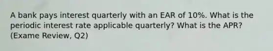 A bank pays interest quarterly with an EAR of 10%. What is the periodic interest rate applicable quarterly? What is the APR? (Exame Review, Q2)