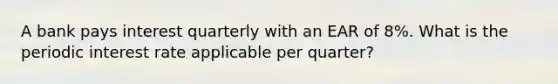 A bank pays interest quarterly with an EAR of 8%. What is the periodic interest rate applicable per quarter?