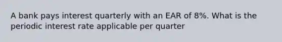 A bank pays interest quarterly with an EAR of 8%. What is the periodic interest rate applicable per quarter