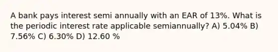 A bank pays interest semi annually with an EAR of 13%. What is the periodic interest rate applicable semiannually? A) 5.04% B) 7.56% C) 6.30% D) 12.60 %