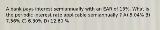 A bank pays interest semiannually with an EAR of 13%. What is the periodic interest rate applicable semiannually ? A) 5.04% B) 7.56% C) 6.30% D) 12.60 %