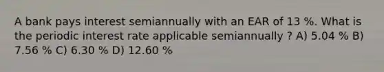 A bank pays interest semiannually with an EAR of 13 %. What is the periodic interest rate applicable semiannually ? A) 5.04 % B) 7.56 % C) 6.30 % D) 12.60 %