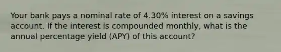 Your bank pays a nominal rate of 4.30% interest on a savings account. If the interest is compounded monthly, what is the annual percentage yield (APY) of this account?