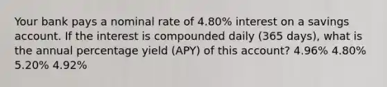 Your bank pays a nominal rate of 4.80% interest on a savings account. If the interest is compounded daily (365 days), what is the annual percentage yield (APY) of this account? 4.96% 4.80% 5.20% 4.92%