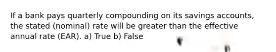 If a bank pays quarterly compounding on its savings accounts, the stated (nominal) rate will be greater than the effective annual rate (EAR). a) True b) False