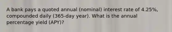 A bank pays a quoted annual (nominal) interest rate of 4.25%, compounded daily (365-day year). What is the annual percentage yield (APY)?